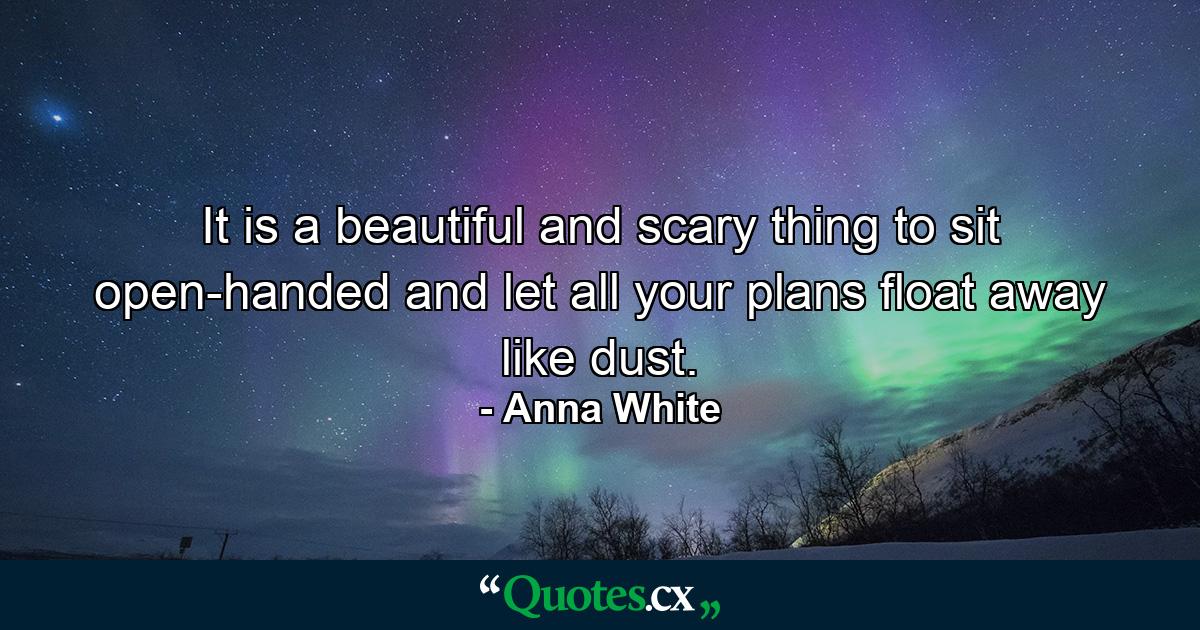 It is a beautiful and scary thing to sit open-handed and let all your plans float away like dust. - Quote by Anna White