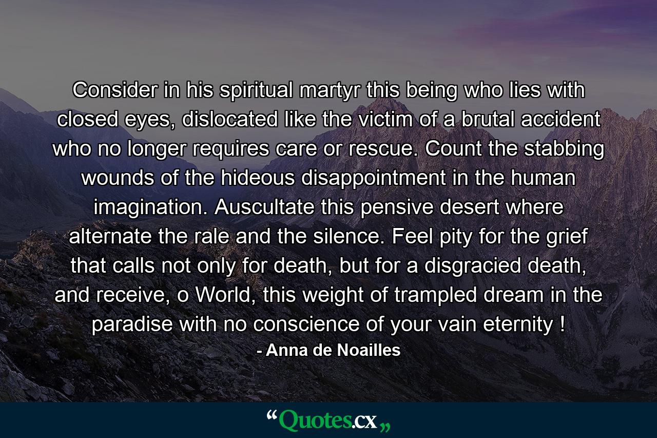 Consider in his spiritual martyr this being who lies with closed eyes, dislocated like the victim of a brutal accident who no longer requires care or rescue. Count the stabbing wounds of the hideous disappointment in the human imagination. Auscultate this pensive desert where alternate the rale and the silence. Feel pity for the grief that calls not only for death, but for a disgracied death, and receive, o World, this weight of trampled dream in the paradise with no conscience of your vain eternity ! - Quote by Anna de Noailles