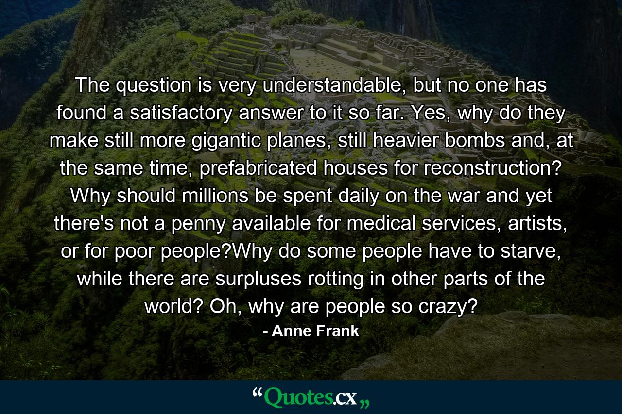 The question is very understandable, but no one has found a satisfactory answer to it so far. Yes, why do they make still more gigantic planes, still heavier bombs and, at the same time, prefabricated houses for reconstruction? Why should millions be spent daily on the war and yet there's not a penny available for medical services, artists, or for poor people?Why do some people have to starve, while there are surpluses rotting in other parts of the world? Oh, why are people so crazy? - Quote by Anne Frank