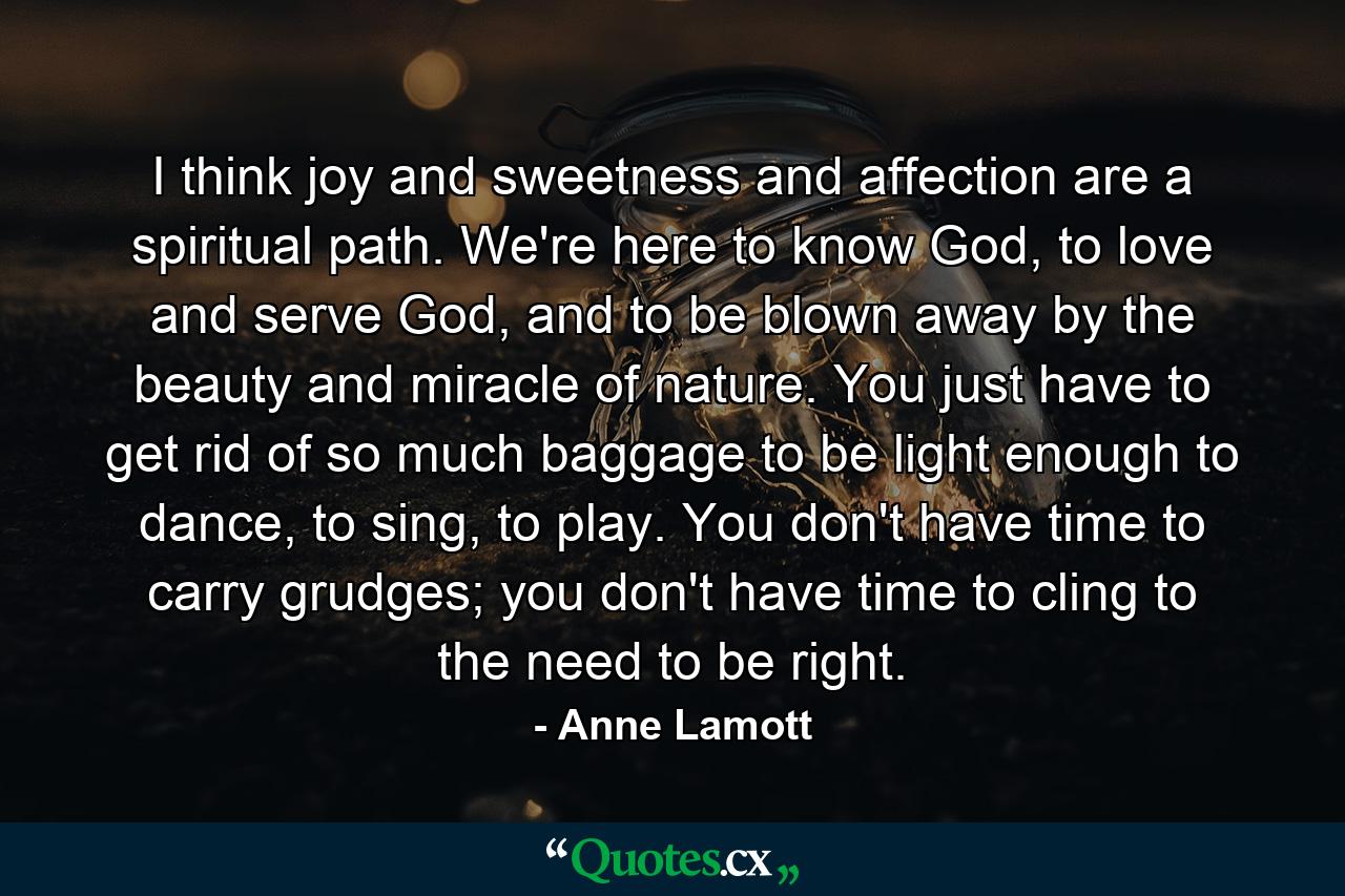 I think joy and sweetness and affection are a spiritual path. We're here to know God, to love and serve God, and to be blown away by the beauty and miracle of nature. You just have to get rid of so much baggage to be light enough to dance, to sing, to play. You don't have time to carry grudges; you don't have time to cling to the need to be right. - Quote by Anne Lamott