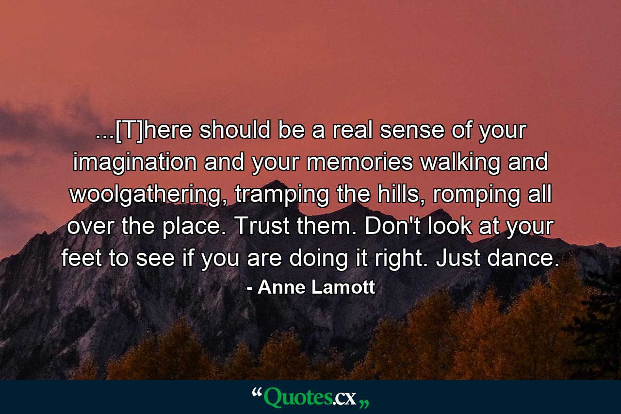 ...[T]here should be a real sense of your imagination and your memories walking and woolgathering, tramping the hills, romping all over the place. Trust them. Don't look at your feet to see if you are doing it right. Just dance. - Quote by Anne Lamott