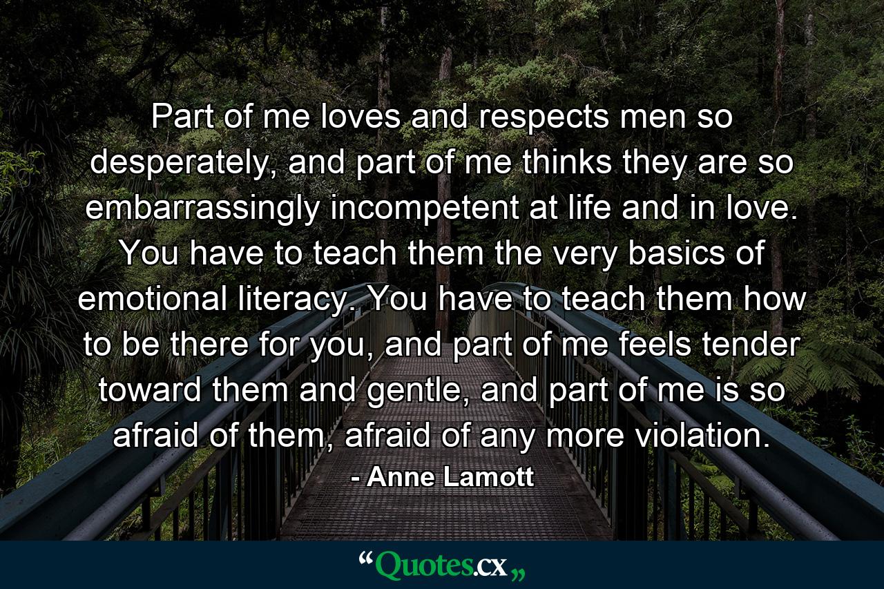 Part of me loves and respects men so desperately, and part of me thinks they are so embarrassingly incompetent at life and in love. You have to teach them the very basics of emotional literacy. You have to teach them how to be there for you, and part of me feels tender toward them and gentle, and part of me is so afraid of them, afraid of any more violation. - Quote by Anne Lamott