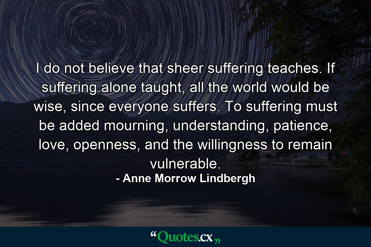 I do not believe that sheer suffering teaches. If suffering alone taught, all the world would be wise, since everyone suffers. To suffering must be added mourning, understanding, patience, love, openness, and the willingness to remain vulnerable. - Quote by Anne Morrow Lindbergh