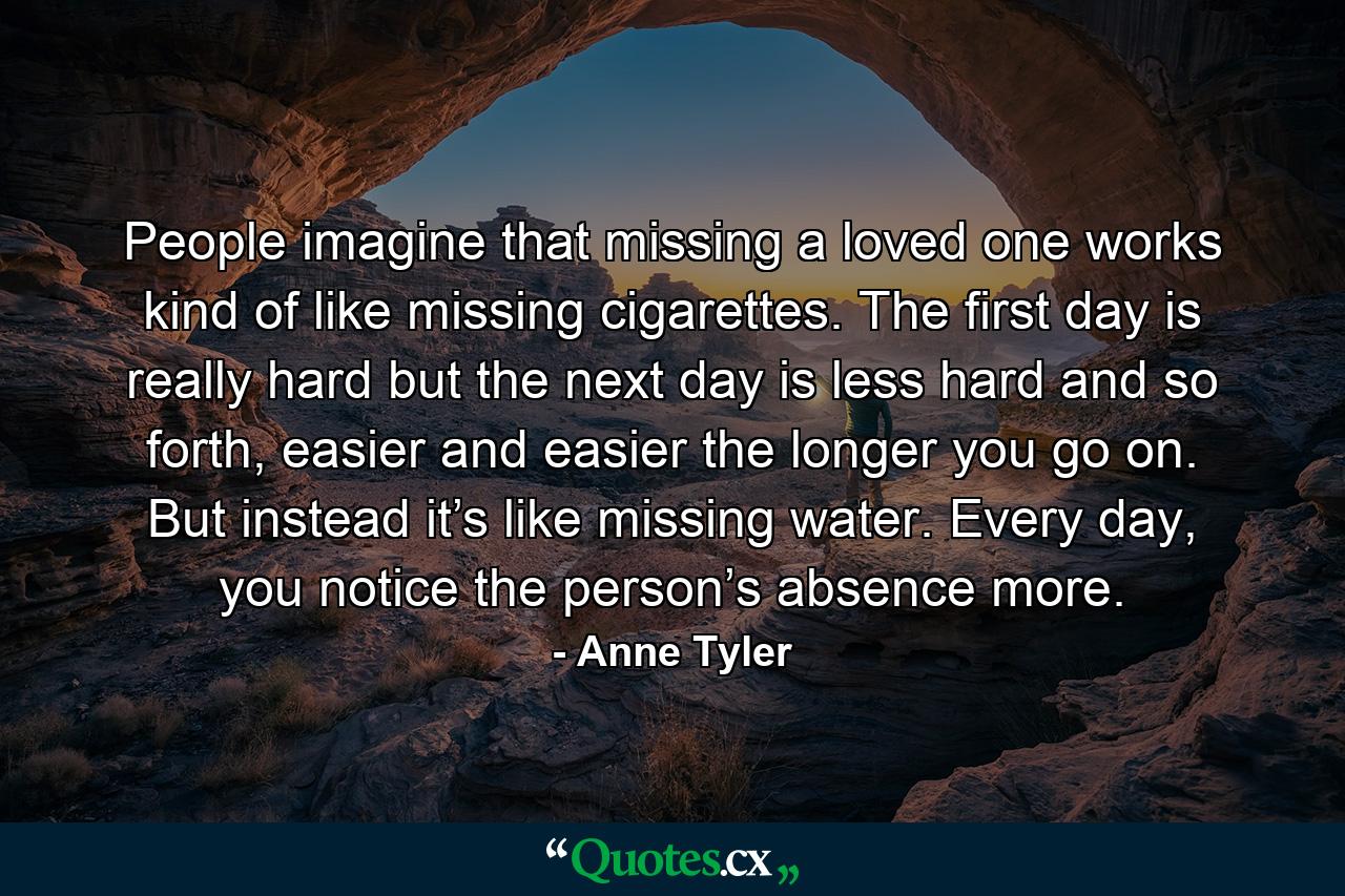 People imagine that missing a loved one works kind of like missing cigarettes. The first day is really hard but the next day is less hard and so forth, easier and easier the longer you go on. But instead it’s like missing water. Every day, you notice the person’s absence more. - Quote by Anne Tyler