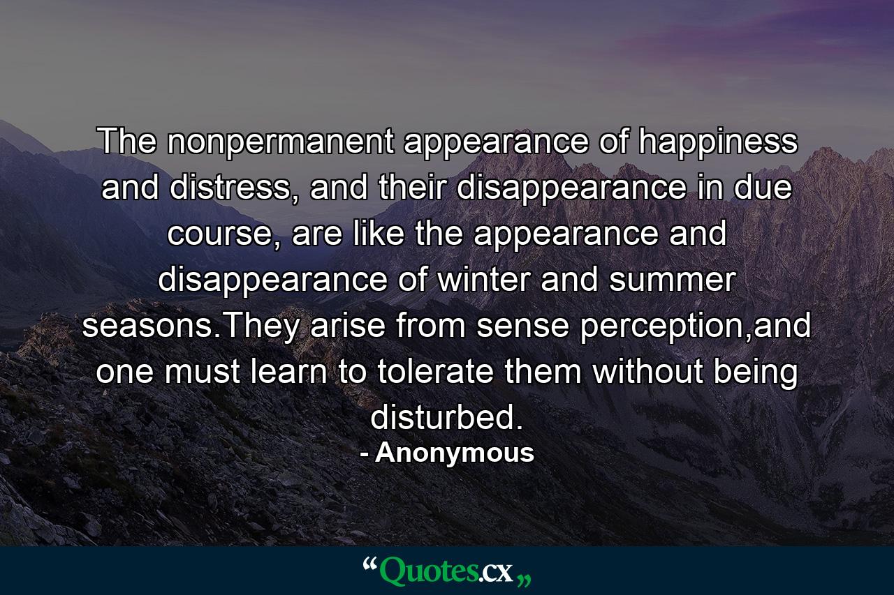 The nonpermanent appearance of happiness and distress, and their disappearance in due course, are like the appearance and disappearance of winter and summer seasons.They arise from sense perception,and one must learn to tolerate them without being disturbed. - Quote by Anonymous