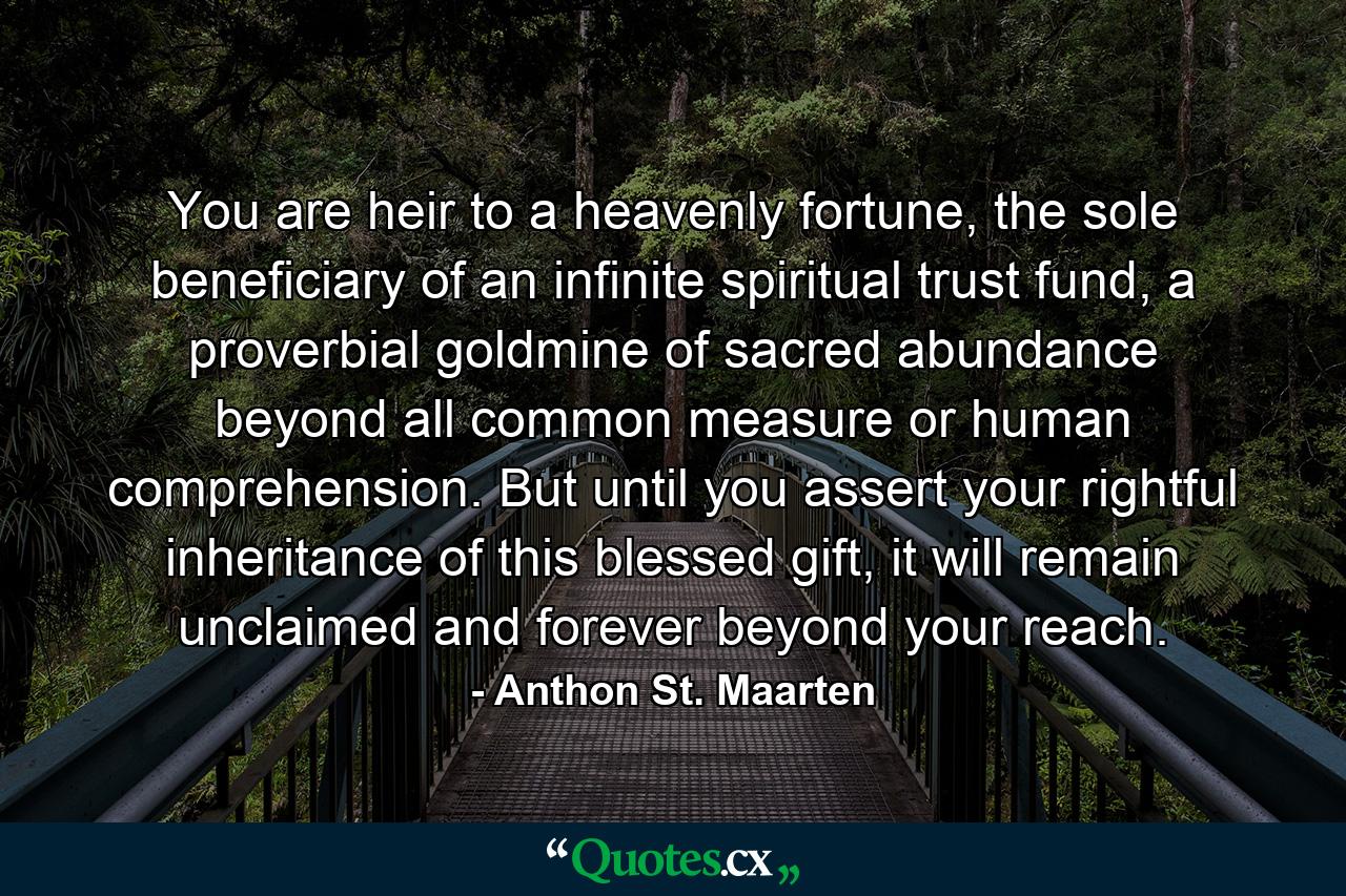 You are heir to a heavenly fortune, the sole beneficiary of an infinite spiritual trust fund, a proverbial goldmine of sacred abundance beyond all common measure or human comprehension. But until you assert your rightful inheritance of this blessed gift, it will remain unclaimed and forever beyond your reach. - Quote by Anthon St. Maarten