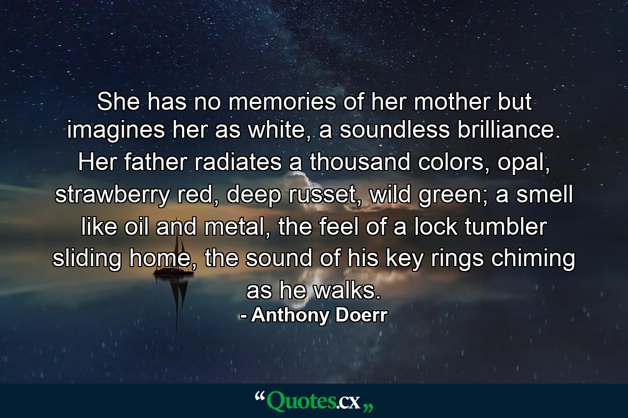 She has no memories of her mother but imagines her as white, a soundless brilliance. Her father radiates a thousand colors, opal, strawberry red, deep russet, wild green; a smell like oil and metal, the feel of a lock tumbler sliding home, the sound of his key rings chiming as he walks. - Quote by Anthony Doerr