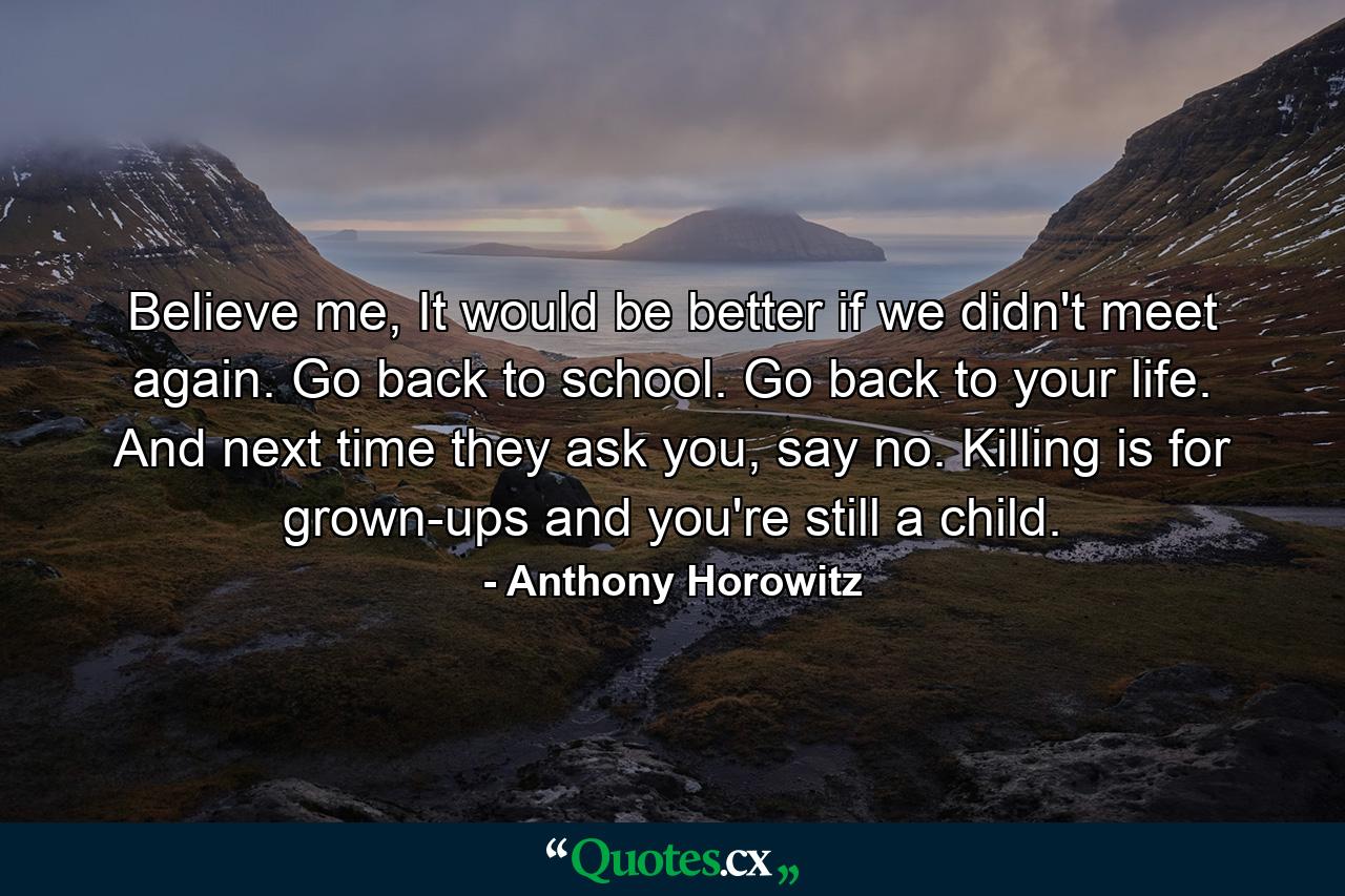 Believe me, It would be better if we didn't meet again. Go back to school. Go back to your life. And next time they ask you, say no. Killing is for grown-ups and you're still a child. - Quote by Anthony Horowitz