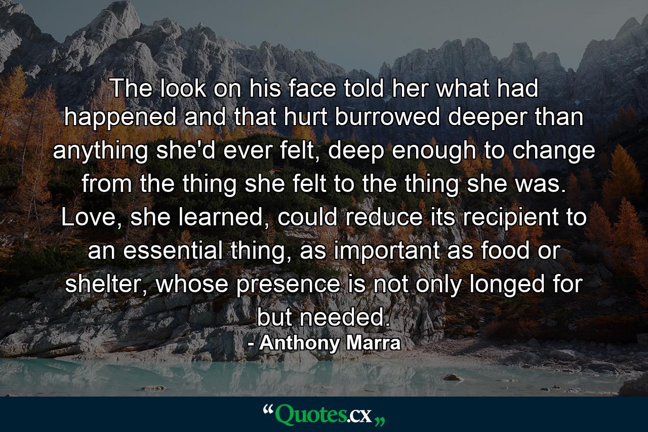 The look on his face told her what had happened and that hurt burrowed deeper than anything she'd ever felt, deep enough to change from the thing she felt to the thing she was. Love, she learned, could reduce its recipient to an essential thing, as important as food or shelter, whose presence is not only longed for but needed. - Quote by Anthony Marra