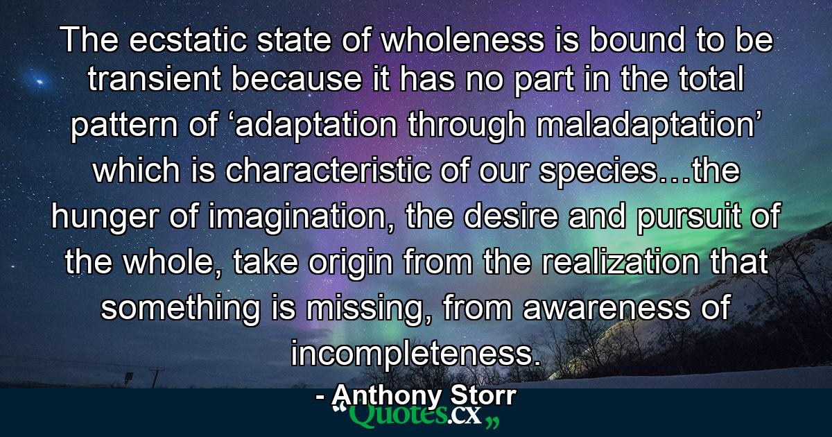 The ecstatic state of wholeness is bound to be transient because it has no part in the total pattern of ‘adaptation through maladaptation’ which is characteristic of our species…the hunger of imagination, the desire and pursuit of the whole, take origin from the realization that something is missing, from awareness of incompleteness. - Quote by Anthony Storr