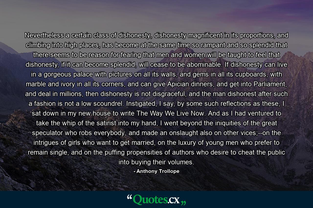 Nevertheless a certain class of dishonesty, dishonesty magnificent in its proportions, and climbing into high places, has become at the same time so rampant and so splendid that there seems to be reason for fearing that men and women will be taught to feel that dishonesty, if it can become splendid, will cease to be abominable. If dishonesty can live in a gorgeous palace with pictures on all its walls, and gems in all its cupboards, with marble and ivory in all its corners, and can give Apician dinners, and get into Parliament, and deal in millions, then dishonesty is not disgraceful, and the man dishonest after such a fashion is not a low scoundrel. Instigated, I say, by some such reflections as these, I sat down in my new house to write The Way We Live Now. And as I had ventured to take the whip of the satirist into my hand, I went beyond the iniquities of the great speculator who robs everybody, and made an onslaught also on other vices;--on the intrigues of girls who want to get married, on the luxury of young men who prefer to remain single, and on the puffing propensities of authors who desire to cheat the public into buying their volumes. - Quote by Anthony Trollope