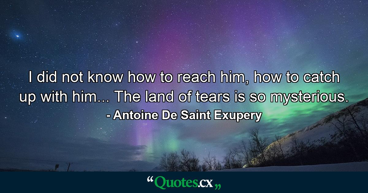 I did not know how to reach him, how to catch up with him... The land of tears is so mysterious. - Quote by Antoine De Saint Exupery