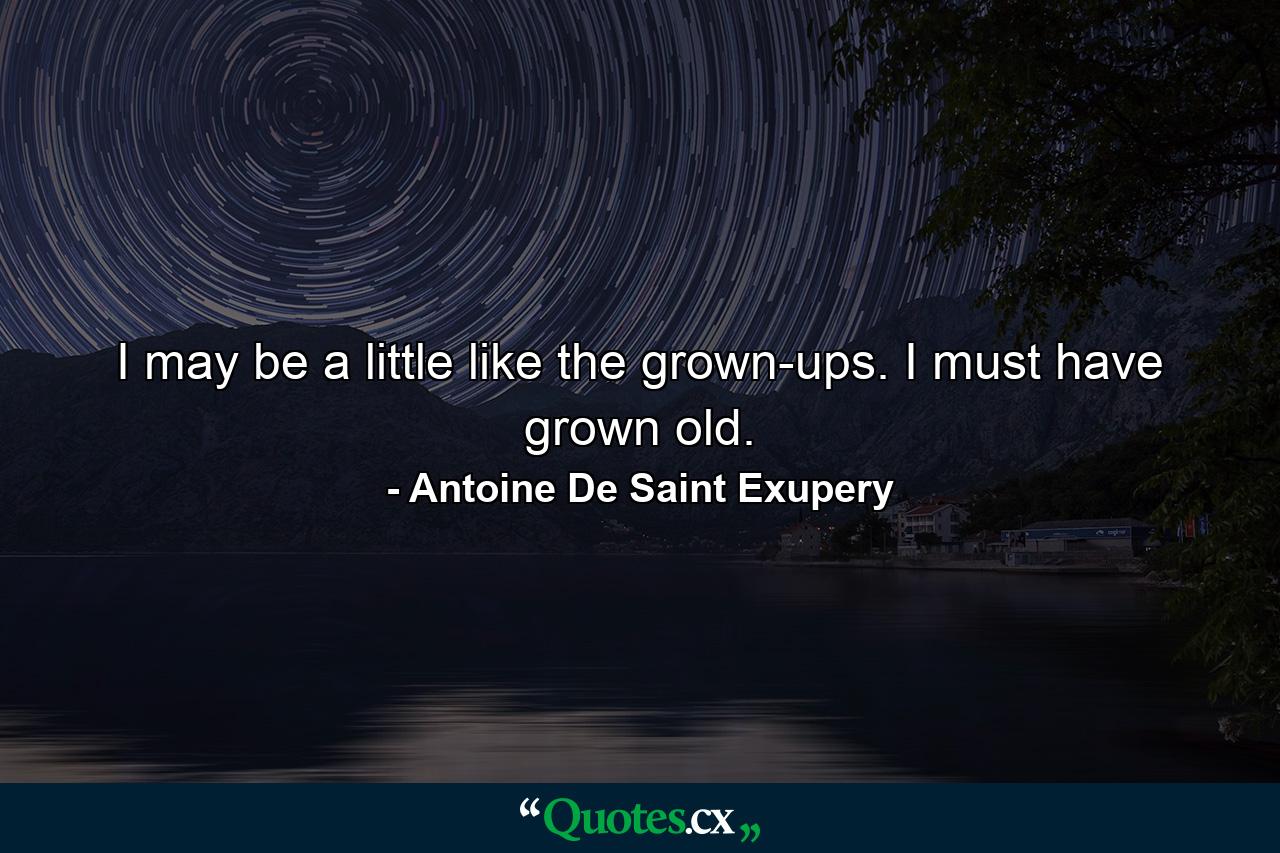 I may be a little like the grown-ups. I must have grown old. - Quote by Antoine De Saint Exupery