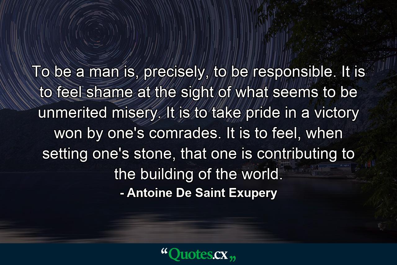 To be a man is, precisely, to be responsible. It is to feel shame at the sight of what seems to be unmerited misery. It is to take pride in a victory won by one's comrades. It is to feel, when setting one's stone, that one is contributing to the building of the world. - Quote by Antoine De Saint Exupery