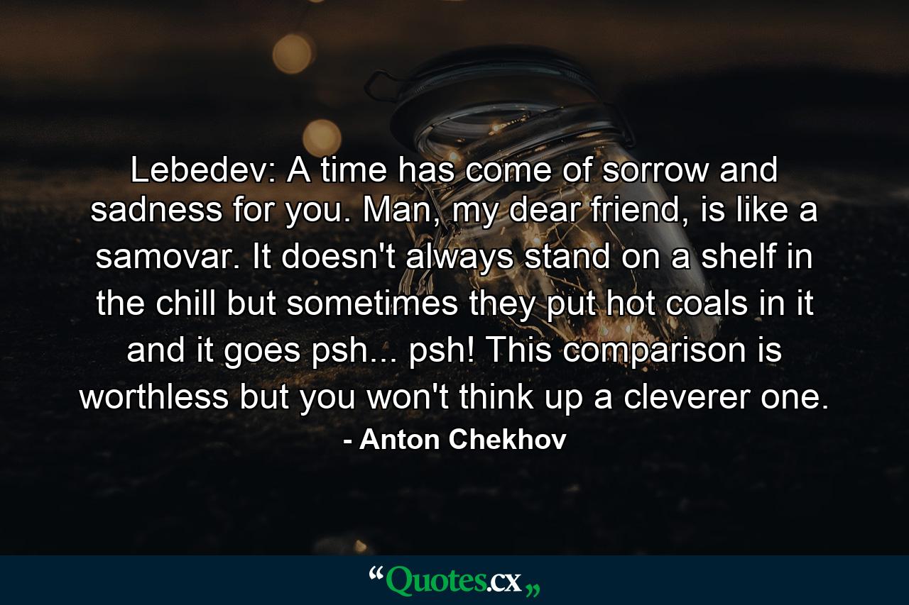 Lebedev: A time has come of sorrow and sadness for you. Man, my dear friend, is like a samovar. It doesn't always stand on a shelf in the chill but sometimes they put hot coals in it and it goes psh... psh! This comparison is worthless but you won't think up a cleverer one. - Quote by Anton Chekhov