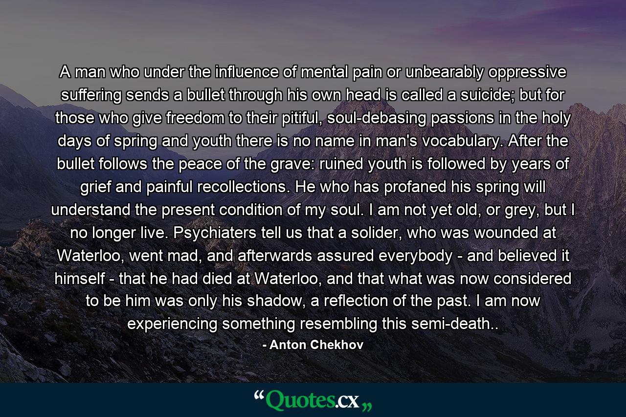 A man who under the influence of mental pain or unbearably oppressive suffering sends a bullet through his own head is called a suicide; but for those who give freedom to their pitiful, soul-debasing passions in the holy days of spring and youth there is no name in man's vocabulary. After the bullet follows the peace of the grave: ruined youth is followed by years of grief and painful recollections. He who has profaned his spring will understand the present condition of my soul. I am not yet old, or grey, but I no longer live. Psychiaters tell us that a solider, who was wounded at Waterloo, went mad, and afterwards assured everybody - and believed it himself - that he had died at Waterloo, and that what was now considered to be him was only his shadow, a reflection of the past. I am now experiencing something resembling this semi-death.. - Quote by Anton Chekhov