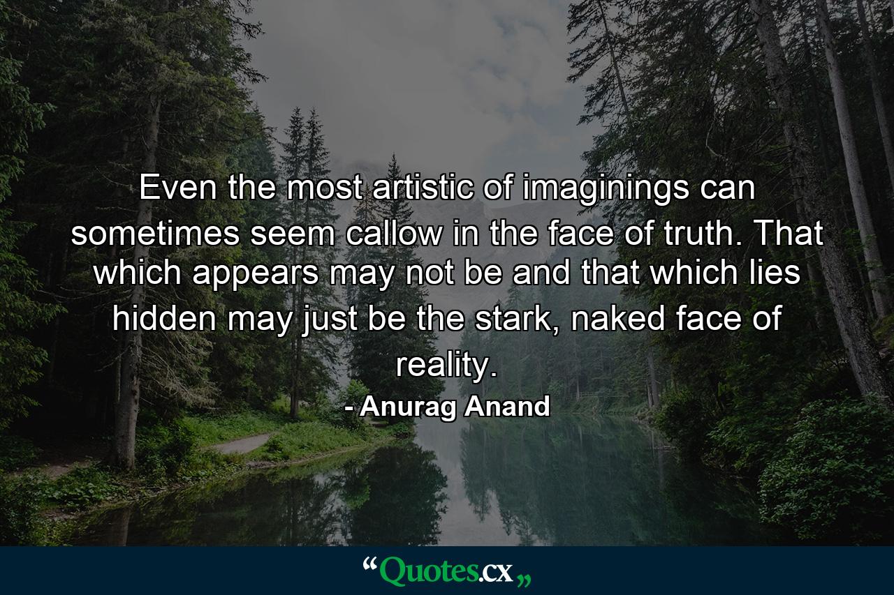 Even the most artistic of imaginings can sometimes seem callow in the face of truth. That which appears may not be and that which lies hidden may just be the stark, naked face of reality. - Quote by Anurag Anand