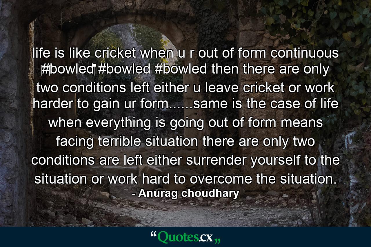 life is like cricket when u r out of form continuous ‪#‎bowled‬ #bowled #bowled then there are only two conditions left either u leave cricket or work harder to gain ur form......same is the case of life when everything is going out of form means facing terrible situation there are only two conditions are left either surrender yourself to the situation or work hard to overcome the situation. - Quote by Anurag choudhary