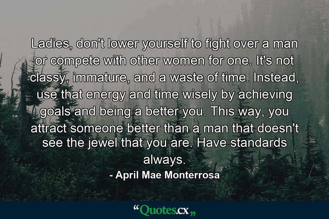 Ladies, don't lower yourself to fight over a man or compete with other women for one. It's not classy, immature, and a waste of time. Instead, use that energy and time wisely by achieving goals and being a better you. This way, you attract someone better than a man that doesn't see the jewel that you are. Have standards always. - Quote by April Mae Monterrosa