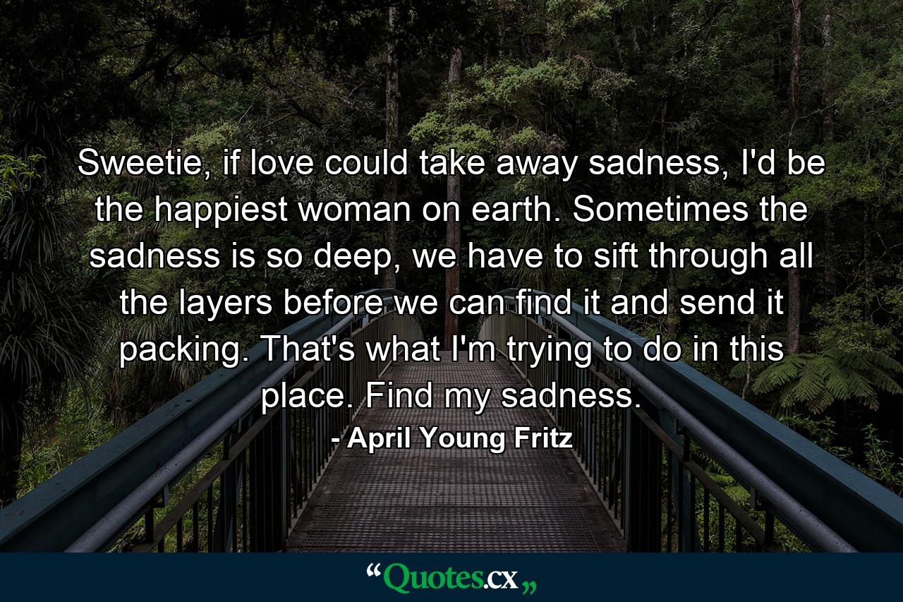 Sweetie, if love could take away sadness, I'd be the happiest woman on earth. Sometimes the sadness is so deep, we have to sift through all the layers before we can find it and send it packing. That's what I'm trying to do in this place. Find my sadness. - Quote by April Young Fritz