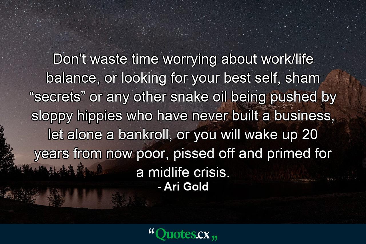 Don’t waste time worrying about work/life balance, or looking for your best self, sham “secrets” or any other snake oil being pushed by sloppy hippies who have never built a business, let alone a bankroll, or you will wake up 20 years from now poor, pissed off and primed for a midlife crisis. - Quote by Ari Gold