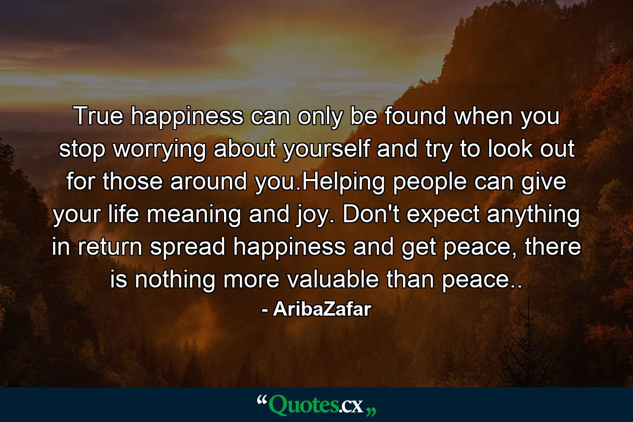 True happiness can only be found when you stop worrying about yourself and try to look out for those around you.Helping people can give your life meaning and joy. Don't expect anything in return spread happiness and get peace, there is nothing more valuable than peace.. - Quote by AribaZafar