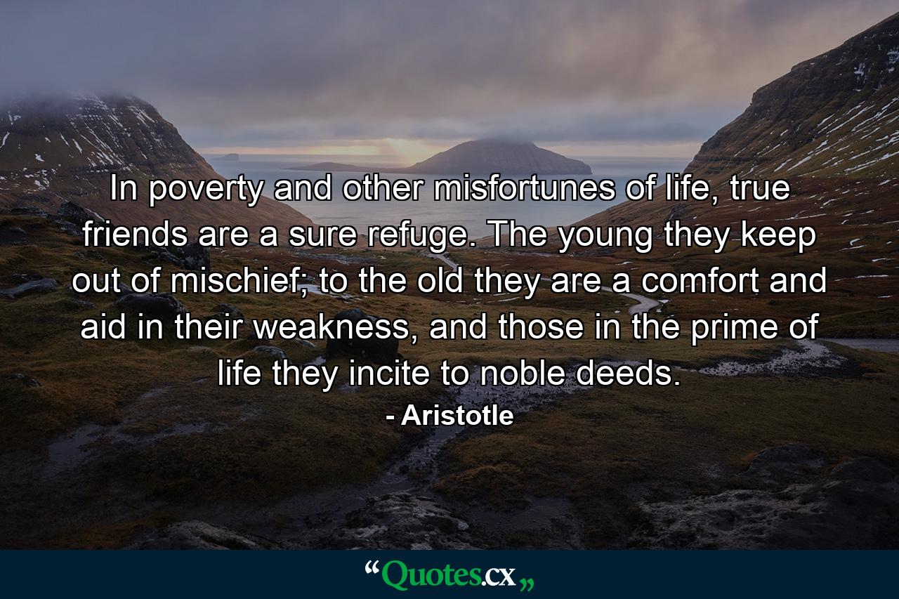 In poverty and other misfortunes of life, true friends are a sure refuge. The young they keep out of mischief; to the old they are a comfort and aid in their weakness, and those in the prime of life they incite to noble deeds. - Quote by Aristotle