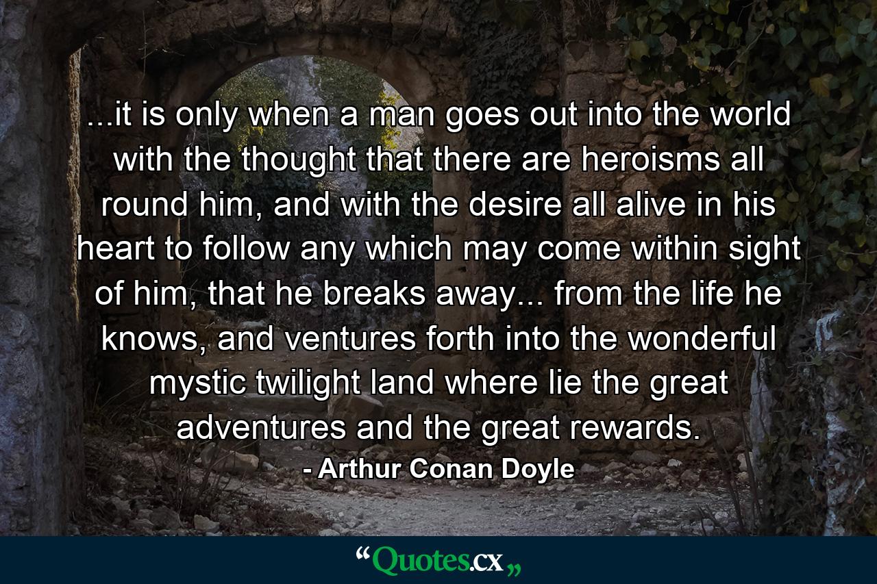 ...it is only when a man goes out into the world with the thought that there are heroisms all round him, and with the desire all alive in his heart to follow any which may come within sight of him, that he breaks away... from the life he knows, and ventures forth into the wonderful mystic twilight land where lie the great adventures and the great rewards. - Quote by Arthur Conan Doyle