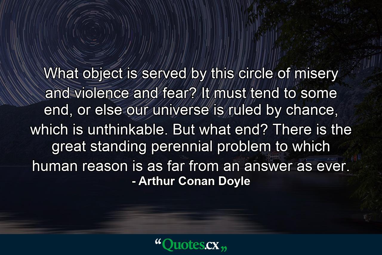 What object is served by this circle of misery and violence and fear? It must tend to some end, or else our universe is ruled by chance, which is unthinkable. But what end? There is the great standing perennial problem to which human reason is as far from an answer as ever. - Quote by Arthur Conan Doyle