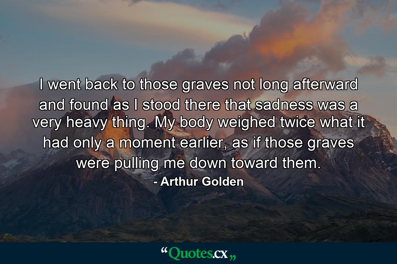 I went back to those graves not long afterward and found as I stood there that sadness was a very heavy thing. My body weighed twice what it had only a moment earlier, as if those graves were pulling me down toward them. - Quote by Arthur Golden