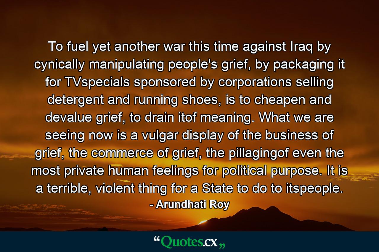 To fuel yet another war this time against Iraq by cynically manipulating people's grief, by packaging it for TVspecials sponsored by corporations selling detergent and running shoes, is to cheapen and devalue grief, to drain itof meaning. What we are seeing now is a vulgar display of the business of grief, the commerce of grief, the pillagingof even the most private human feelings for political purpose. It is a terrible, violent thing for a State to do to itspeople. - Quote by Arundhati Roy