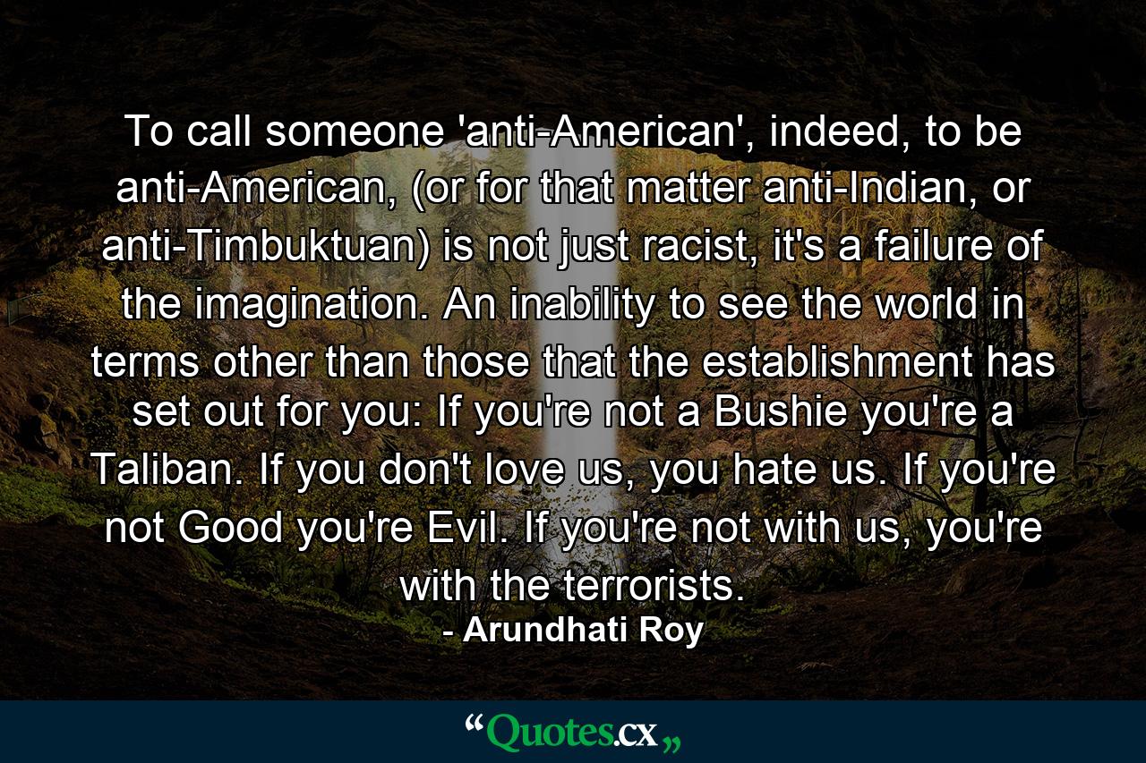 To call someone 'anti-American', indeed, to be anti-American, (or for that matter anti-Indian, or anti-Timbuktuan) is not just racist, it's a failure of the imagination. An inability to see the world in terms other than those that the establishment has set out for you: If you're not a Bushie you're a Taliban. If you don't love us, you hate us. If you're not Good you're Evil. If you're not with us, you're with the terrorists. - Quote by Arundhati Roy