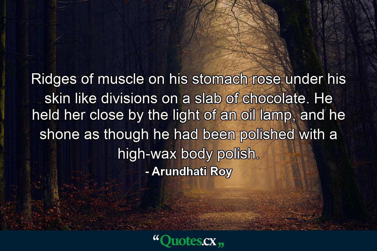 Ridges of muscle on his stomach rose under his skin like divisions on a slab of chocolate. He held her close by the light of an oil lamp, and he shone as though he had been polished with a high-wax body polish. - Quote by Arundhati Roy