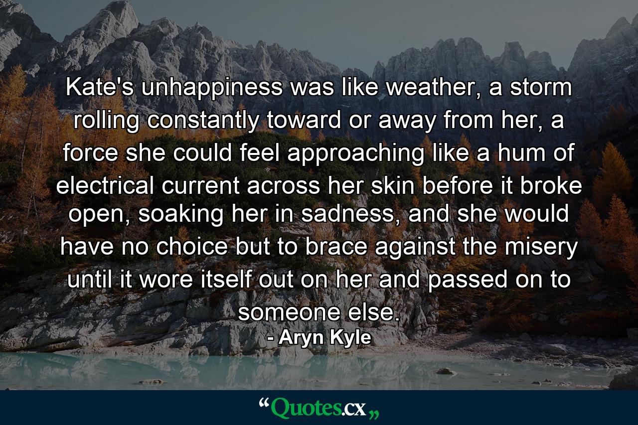 Kate's unhappiness was like weather, a storm rolling constantly toward or away from her, a force she could feel approaching like a hum of electrical current across her skin before it broke open, soaking her in sadness, and she would have no choice but to brace against the misery until it wore itself out on her and passed on to someone else. - Quote by Aryn Kyle