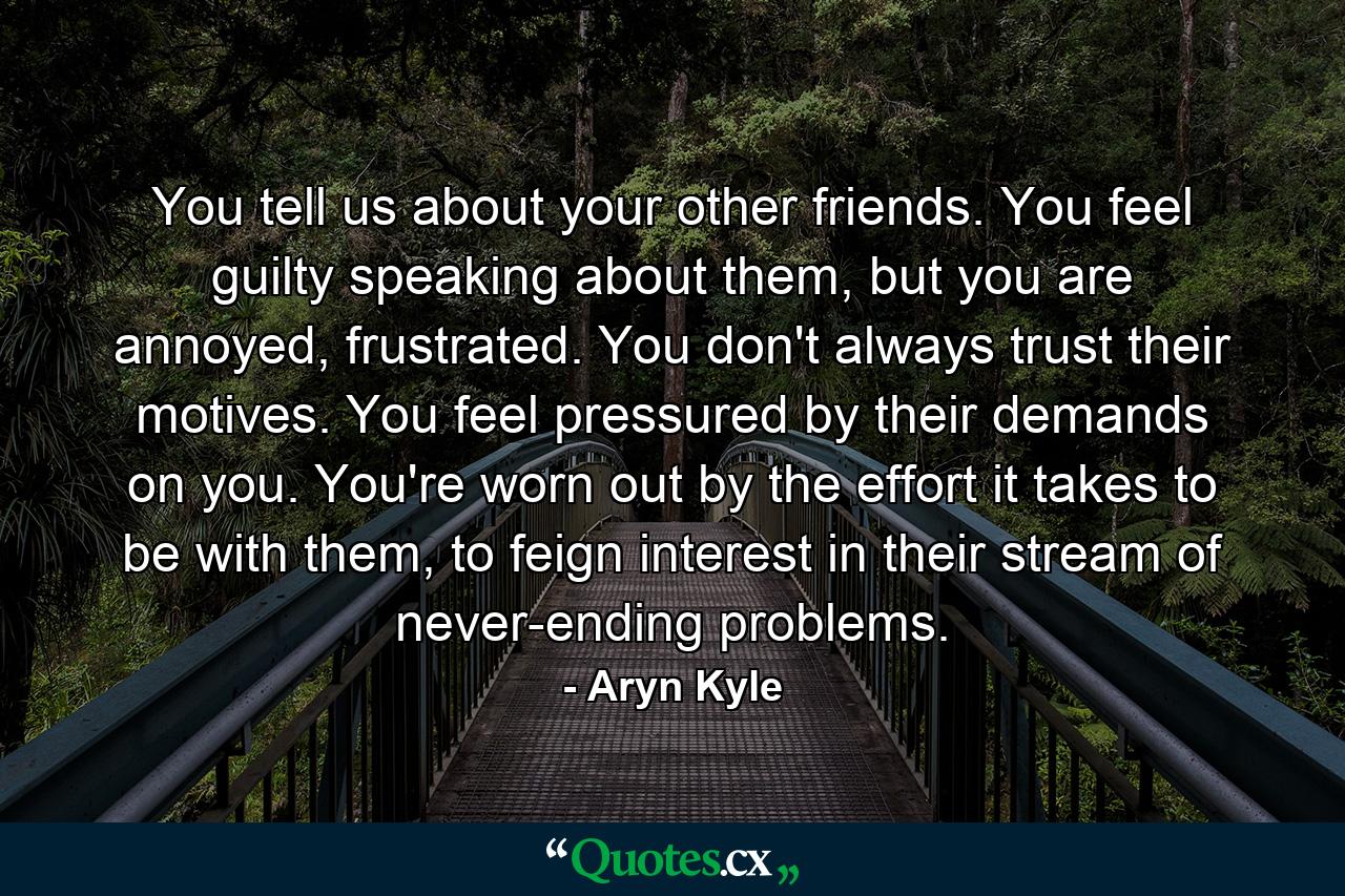 You tell us about your other friends. You feel guilty speaking about them, but you are annoyed, frustrated. You don't always trust their motives. You feel pressured by their demands on you. You're worn out by the effort it takes to be with them, to feign interest in their stream of never-ending problems. - Quote by Aryn Kyle