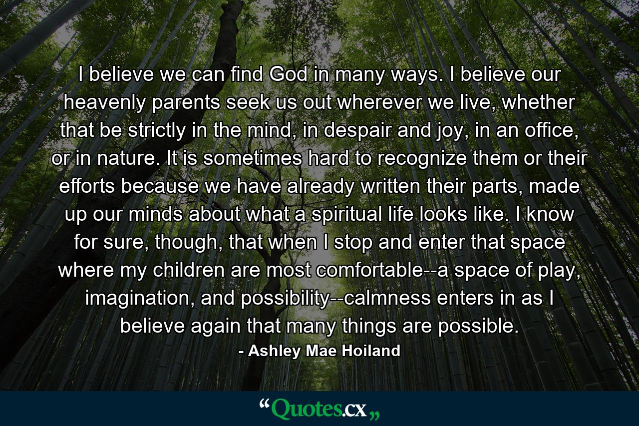 I believe we can find God in many ways. I believe our heavenly parents seek us out wherever we live, whether that be strictly in the mind, in despair and joy, in an office, or in nature. It is sometimes hard to recognize them or their efforts because we have already written their parts, made up our minds about what a spiritual life looks like. I know for sure, though, that when I stop and enter that space where my children are most comfortable--a space of play, imagination, and possibility--calmness enters in as I believe again that many things are possible. - Quote by Ashley Mae Hoiland