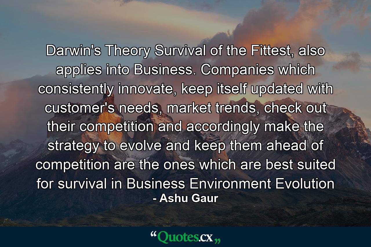 Darwin's Theory Survival of the Fittest, also applies into Business. Companies which consistently innovate, keep itself updated with customer's needs, market trends, check out their competition and accordingly make the strategy to evolve and keep them ahead of competition are the ones which are best suited for survival in Business Environment Evolution - Quote by Ashu Gaur