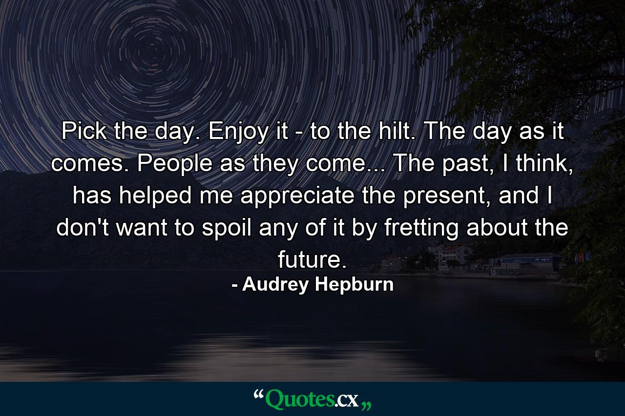 Pick the day. Enjoy it - to the hilt. The day as it comes. People as they come... The past, I think, has helped me appreciate the present, and I don't want to spoil any of it by fretting about the future. - Quote by Audrey Hepburn