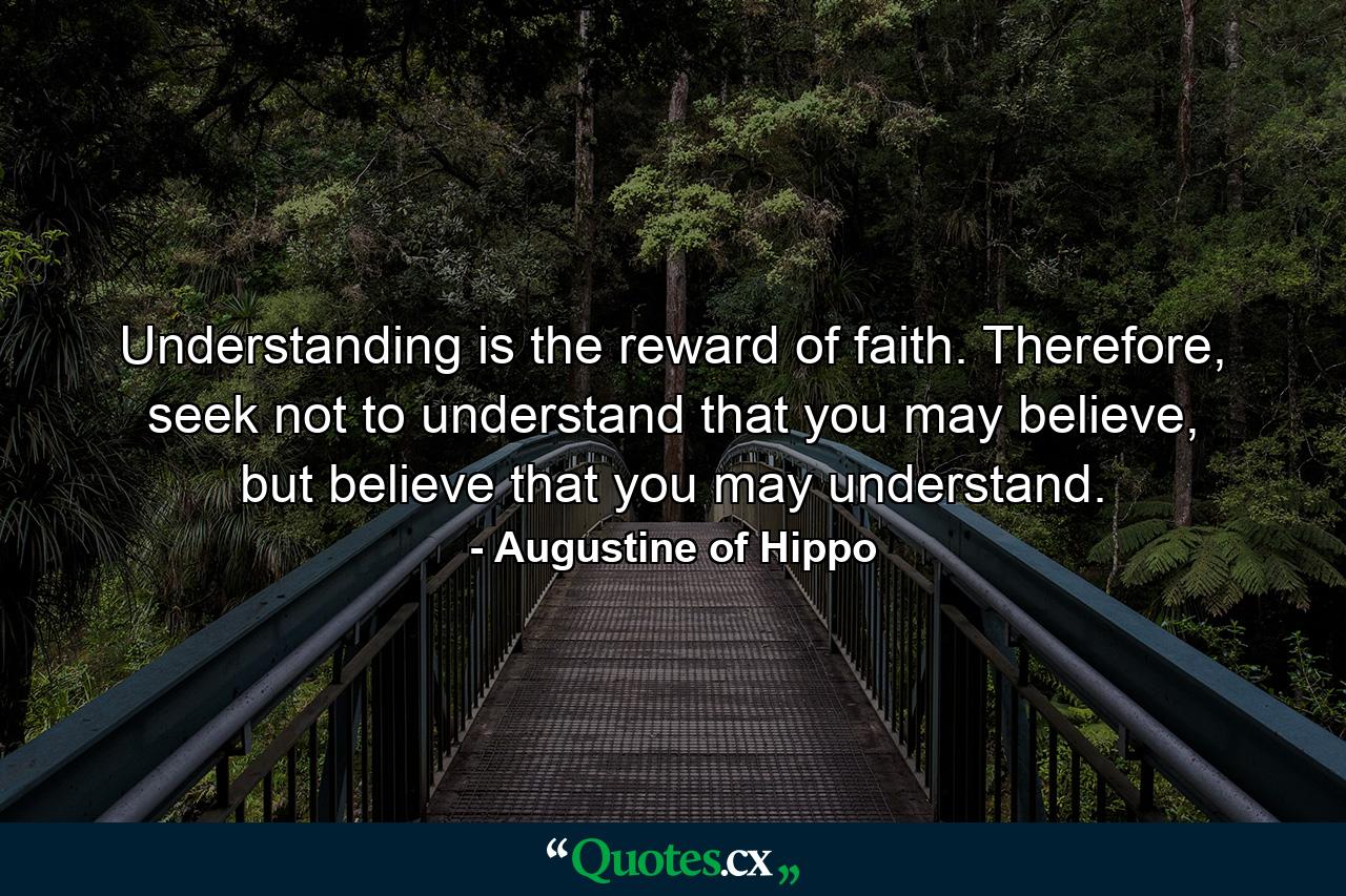 Understanding is the reward of faith. Therefore, seek not to understand that you may believe, but believe that you may understand. - Quote by Augustine of Hippo