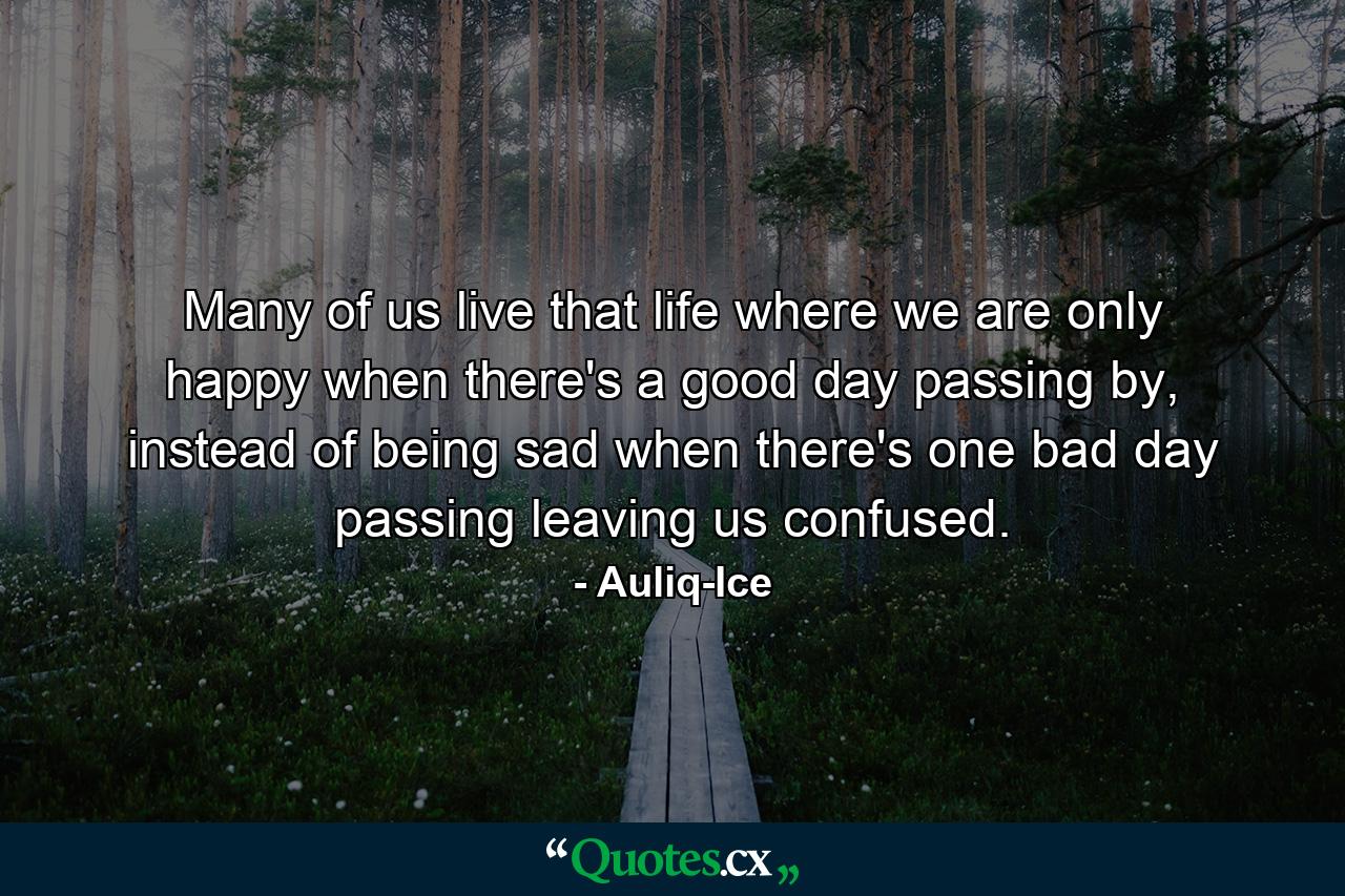 Many of us live that life where we are only happy when there's a good day passing by, instead of being sad when there's one bad day passing leaving us confused. - Quote by Auliq-Ice