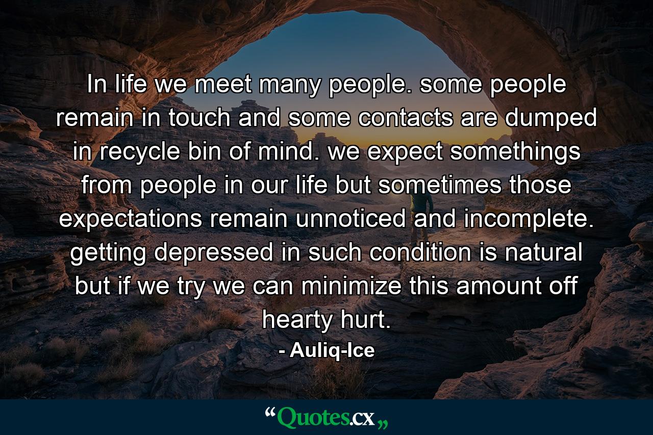 In life we meet many people. some people remain in touch and some contacts are dumped in recycle bin of mind. we expect somethings from people in our life but sometimes those expectations remain unnoticed and incomplete. getting depressed in such condition is natural but if we try we can minimize this amount off hearty hurt. - Quote by Auliq-Ice