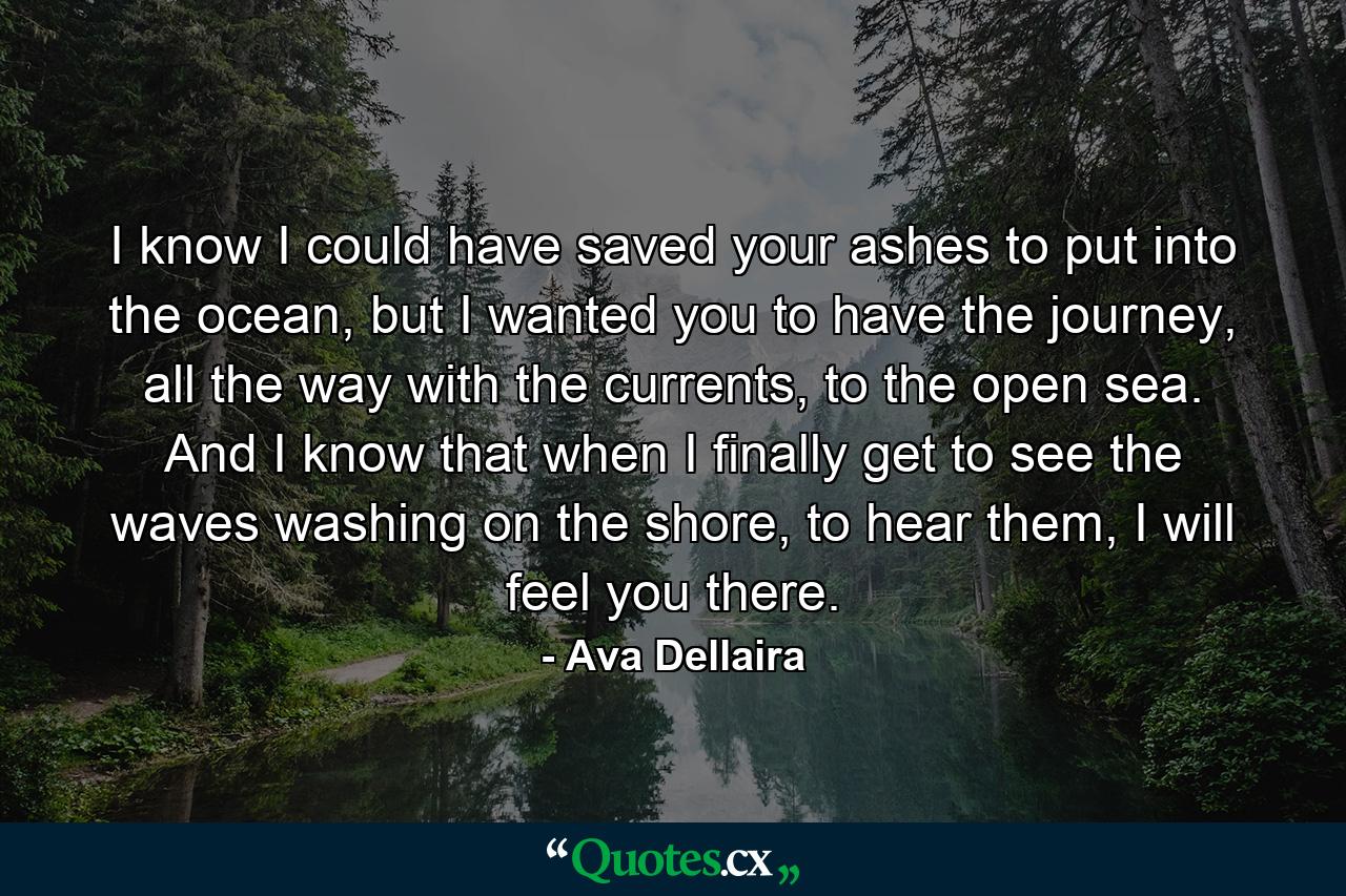 I know I could have saved your ashes to put into the ocean, but I wanted you to have the journey, all the way with the currents, to the open sea. And I know that when I finally get to see the waves washing on the shore, to hear them, I will feel you there. - Quote by Ava Dellaira