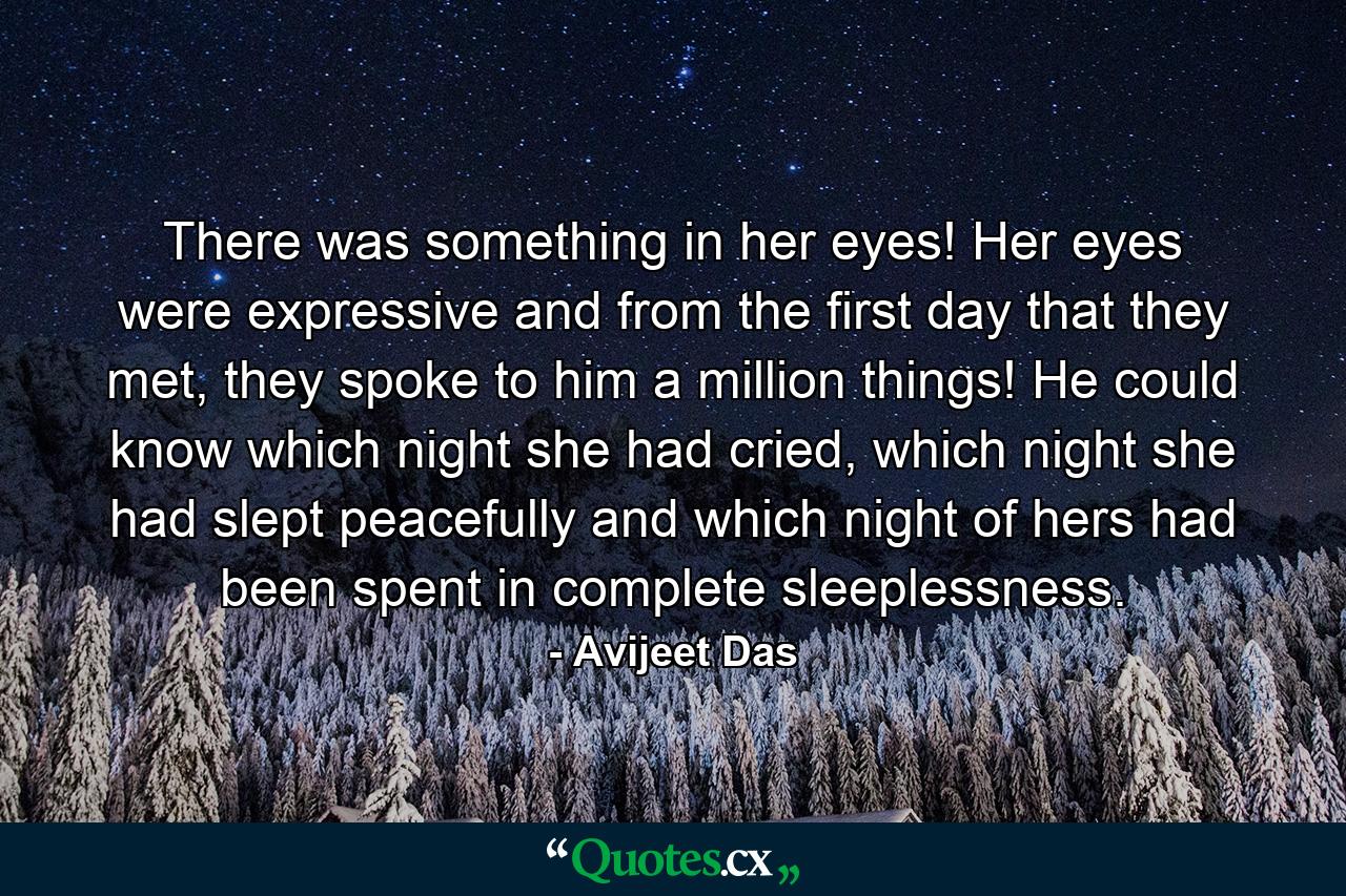 There was something in her eyes! Her eyes were expressive and from the first day that they met, they spoke to him a million things! He could know which night she had cried, which night she had slept peacefully and which night of hers had been spent in complete sleeplessness. - Quote by Avijeet Das