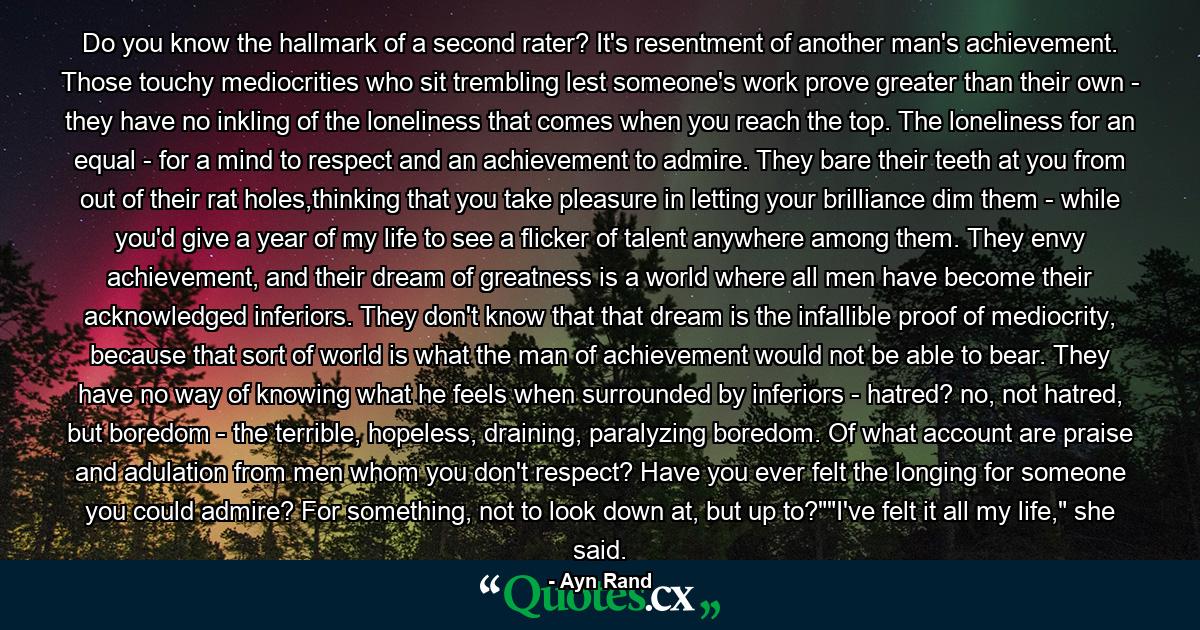 Do you know the hallmark of a second rater? It's resentment of another man's achievement. Those touchy mediocrities who sit trembling lest someone's work prove greater than their own - they have no inkling of the loneliness that comes when you reach the top. The loneliness for an equal - for a mind to respect and an achievement to admire. They bare their teeth at you from out of their rat holes,thinking that you take pleasure in letting your brilliance dim them - while you'd give a year of my life to see a flicker of talent anywhere among them. They envy achievement, and their dream of greatness is a world where all men have become their acknowledged inferiors. They don't know that that dream is the infallible proof of mediocrity, because that sort of world is what the man of achievement would not be able to bear. They have no way of knowing what he feels when surrounded by inferiors - hatred? no, not hatred, but boredom - the terrible, hopeless, draining, paralyzing boredom. Of what account are praise and adulation from men whom you don't respect? Have you ever felt the longing for someone you could admire? For something, not to look down at, but up to?