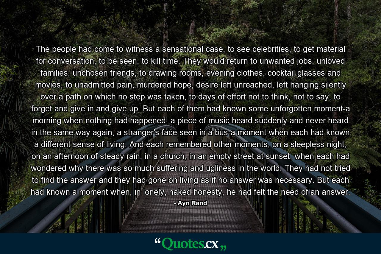 The people had come to witness a sensational case, to see celebrities, to get material for conversation, to be seen, to kill time. They would return to unwanted jobs, unloved families, unchosen friends, to drawing rooms, evening clothes, cocktail glasses and movies, to unadmitted pain, murdered hope, desire left unreached, left hanging silently over a path on which no step was taken, to days of effort not to think, not to say, to forget and give in and give up. But each of them had known some unforgotten moment-a morning when nothing had happened, a piece of music heard suddenly and never heard in the same way again, a stranger's face seen in a bus-a moment when each had known a different sense of living. And each remembered other moments, on a sleepless night, on an afternoon of steady rain, in a church, in an empty street at sunset, when each had wondered why there was so much suffering and ugliness in the world. They had not tried to find the answer and they had gone on living as if no answer was necessary. But each had known a moment when, in lonely, naked honesty, he had felt the need of an answer. - Quote by Ayn Rand