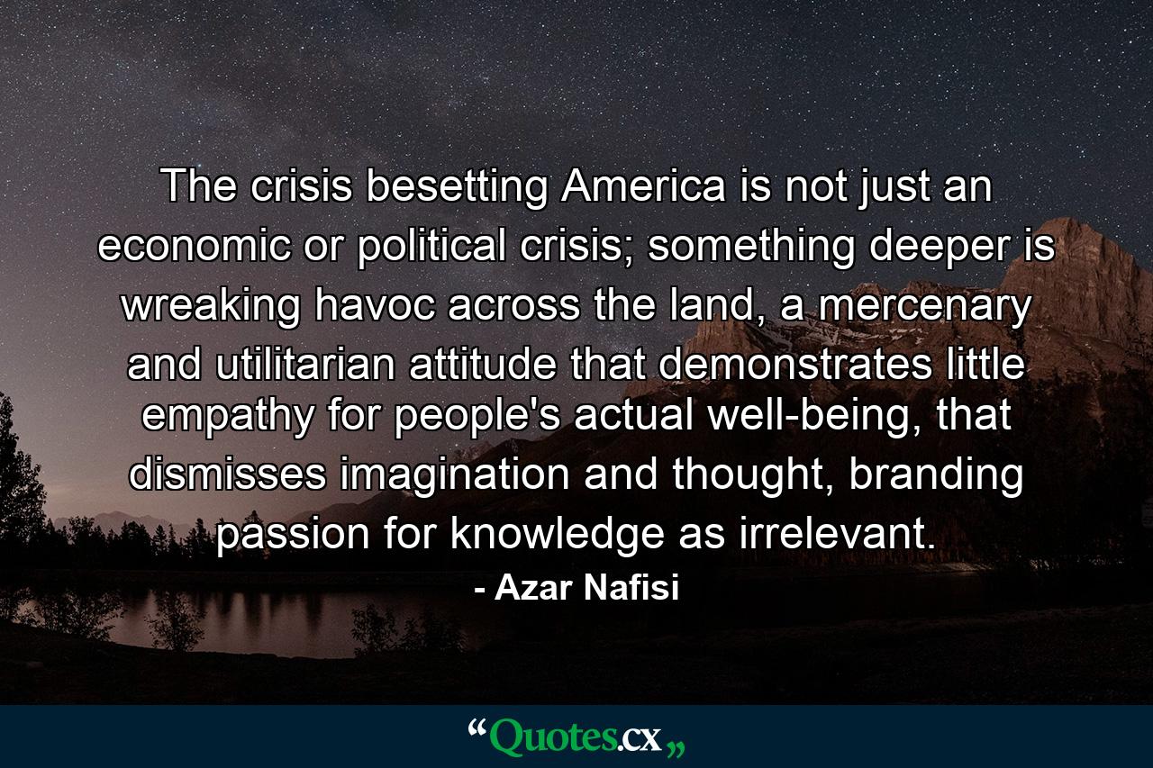 The crisis besetting America is not just an economic or political crisis; something deeper is wreaking havoc across the land, a mercenary and utilitarian attitude that demonstrates little empathy for people's actual well-being, that dismisses imagination and thought, branding passion for knowledge as irrelevant. - Quote by Azar Nafisi