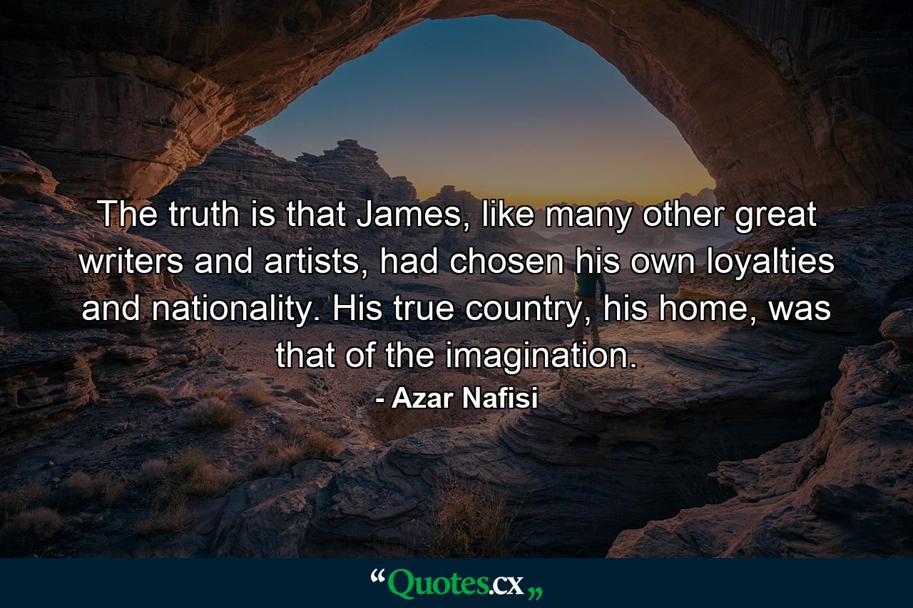 The truth is that James, like many other great writers and artists, had chosen his own loyalties and nationality. His true country, his home, was that of the imagination. - Quote by Azar Nafisi