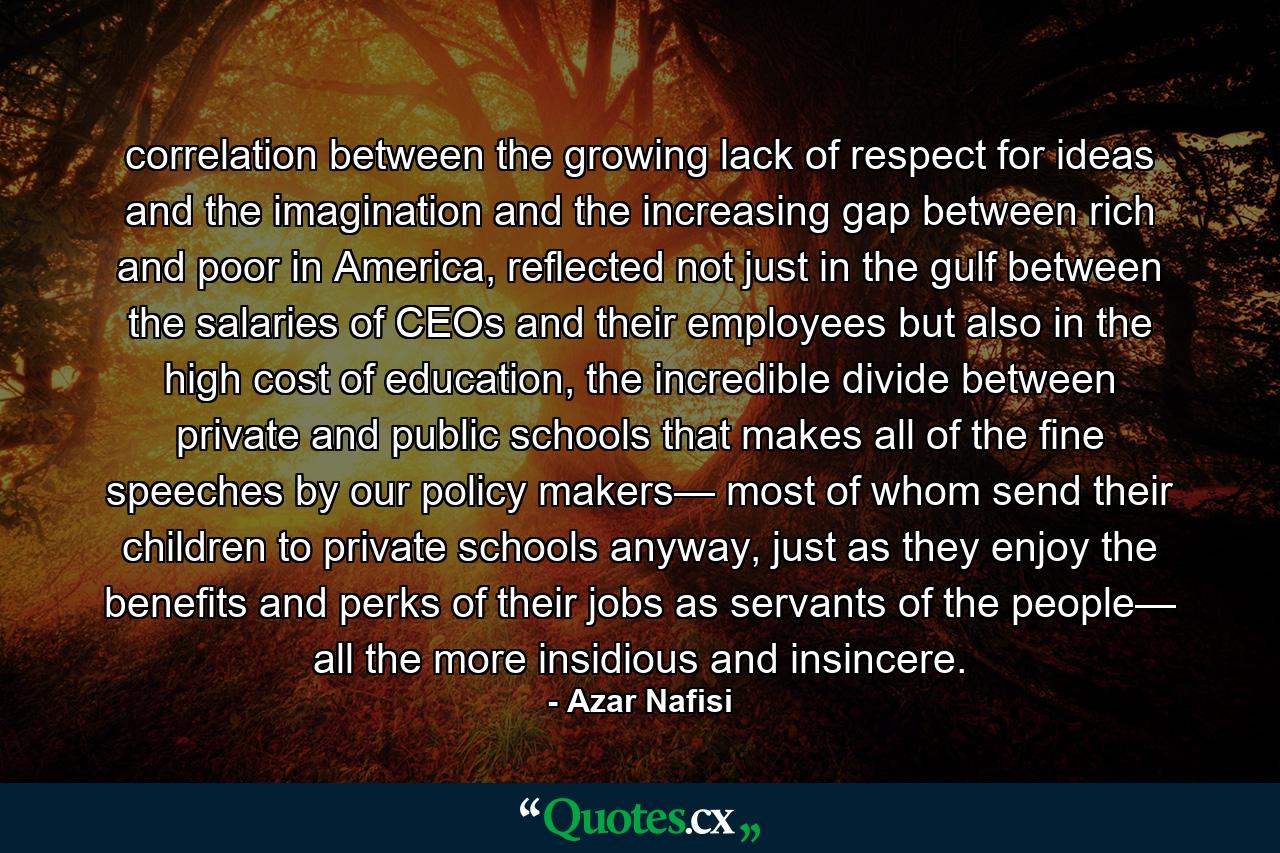 correlation between the growing lack of respect for ideas and the imagination and the increasing gap between rich and poor in America, reflected not just in the gulf between the salaries of CEOs and their employees but also in the high cost of education, the incredible divide between private and public schools that makes all of the fine speeches by our policy makers— most of whom send their children to private schools anyway, just as they enjoy the benefits and perks of their jobs as servants of the people— all the more insidious and insincere. - Quote by Azar Nafisi