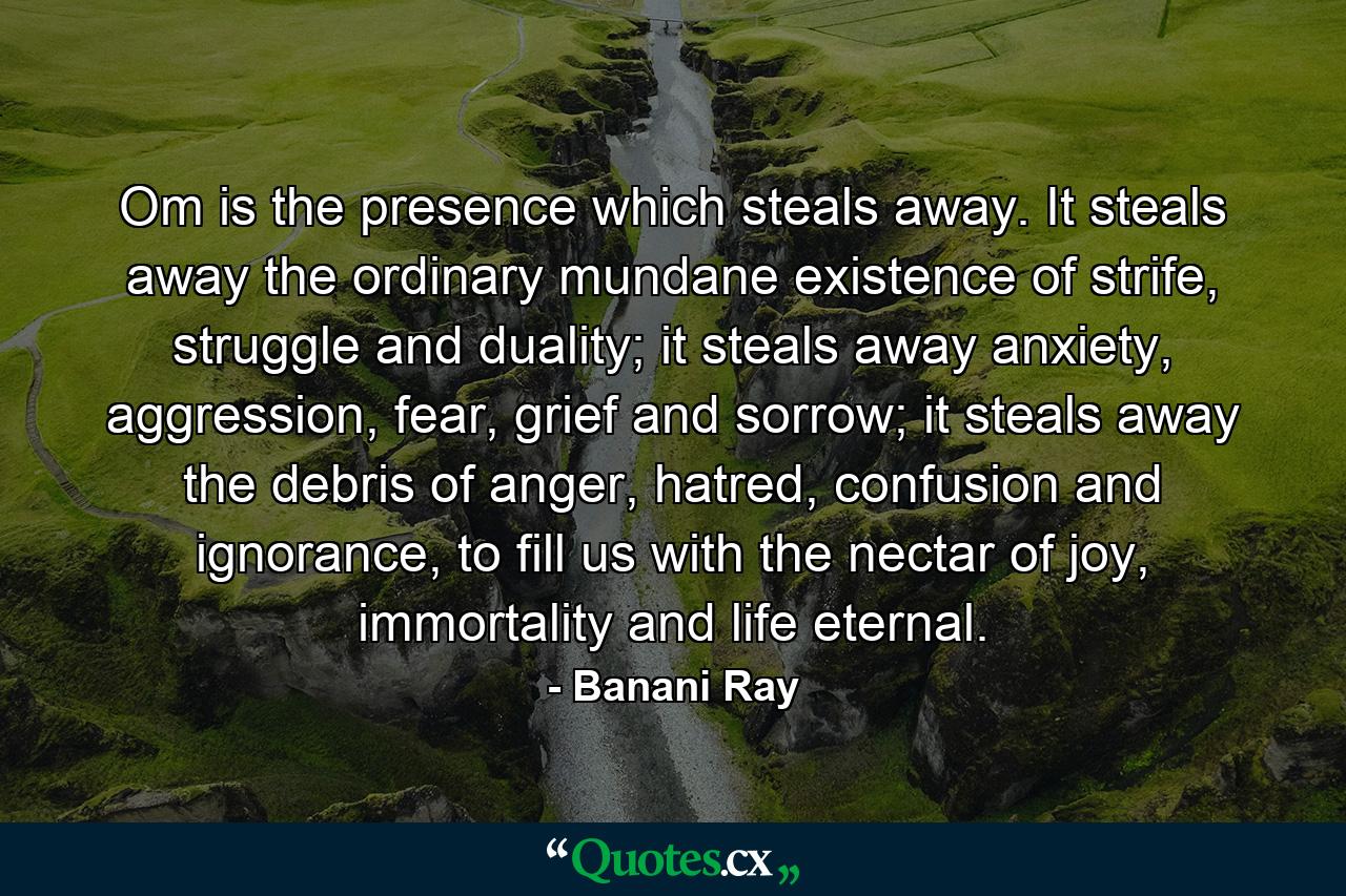 Om is the presence which steals away. It steals away the ordinary mundane existence of strife, struggle and duality; it steals away anxiety, aggression, fear, grief and sorrow; it steals away the debris of anger, hatred, confusion and ignorance, to fill us with the nectar of joy, immortality and life eternal. - Quote by Banani Ray