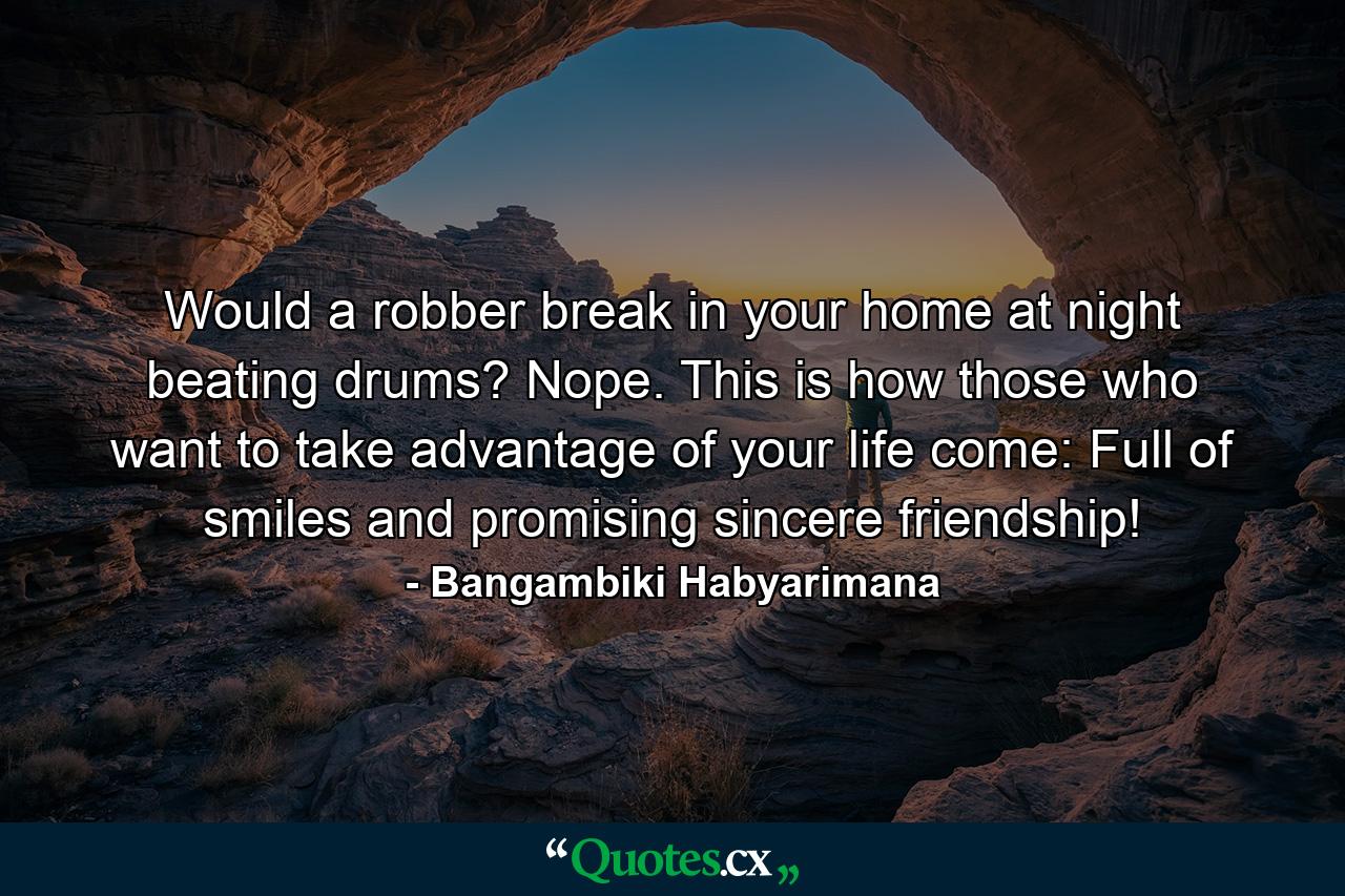 Would a robber break in your home at night beating drums? Nope. This is how those who want to take advantage of your life come: Full of smiles and promising sincere friendship! - Quote by Bangambiki Habyarimana